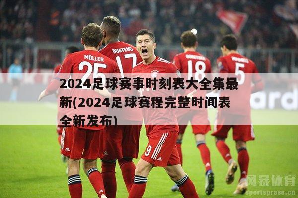 2024足球赛事时刻表大全集最新(2024足球赛程完整时间表全新发布)