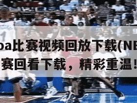 nba比赛视频回放下载(NBA比赛回看下载，精彩重温！)
