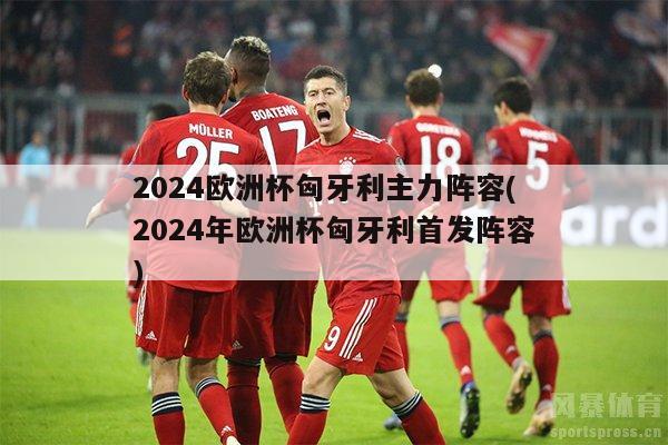 2024欧洲杯匈牙利主力阵容(2024年欧洲杯匈牙利首发阵容)